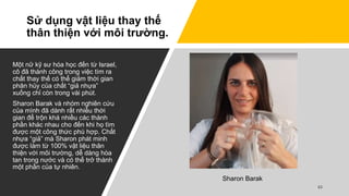 Sử dụng vật liệu thay thế
thân thiện với môi trường.
Một nữ kỹ sư hóa học đến từ Israel,
cô đã thành công trong việc tìm ra
chất thay thế có thể giảm thời gian
phân hủy của chất “giả nhựa”
xuống chỉ còn trong vài phút.
Sharon Barak và nhóm nghiên cứu
của mình đã dành rất nhiều thời
gian để trộn khá nhiều các thành
phần khác nhau cho đến khi họ tìm
được một công thức phù hợp. Chất
nhựa “giả” mà Sharon phát minh
được làm từ 100% vật liệu thân
thiện với môi trường, dễ dàng hòa
tan trong nước và có thể trở thành
một phần của tự nhiên.
Sharon Barak
 