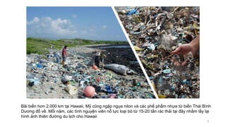 Bãi biển hơn 2.000 km tại Hawaii, Mỹ cũng ngập ngụa nilon và các phế phẩm nhựa từ biển Thái Bình
Dương đổ về. Mỗi năm, các tình nguyện viên nỗ lực loại bỏ từ 15-20 tấn rác thải tại đây nhằm lấy lại
hình ảnh thiên đường du lịch cho Hawaii
8
 