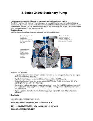 Z-Series Z4500 Stationary Pump
Higher capacities shorten fill times for transports and multiple bobtail loading
The Z4500 is a four-inch stationary pump designed for transport loading and multiple bobtail loading
applications. If you have two or more bulkheads to load bobtails and transports and would like to shorten
your fill times, then the Z4500 is the stationary pump for you. The Z4500 can fill two 3,000 gallon bobtails
in 20 minutes or less at typical operating RPMs.
Applications
Used for loading bobtails and transports through two or more bulkheads.
Reversible sideplates add
twice the life.
Sideplates are
easily reversed/ replaced
by removing just eight
head bolts.
Patented needle roller
thrust bearings rated for
4,000 lbs. minimizes
sideplate wear. Typically, no
field adjustment is required.
Computer designed
porting and pro-
filing of the cam
reduces cavitation
and improves the
pumping
efficiency.
Features and Benefits
• Large diameter non-metallic pins are not speed sinsitive so you can operate the pump at a higher
RPM and not damage the pump.
• High tech materials used on cam and blades help extend the life of the pump.
• Unlike other four-inch stationary pumps rated at 640 RPM, the Z4500 is rated up to 800 RPM
providing higher capacity without damage.
• Maintenance made simple. When it becomes necessary to service the Z4500 stationary pump, all
you need to do is remove eight head bolts to inspect the bearings, seals, sideplates, rotor, vanes
and vane drivers.
• Higher capacities than other four-inch stationary pumps—up to 15% more at typical operating
conditions.
Contacts:
VIETGAS TECHNOLOGY AND EQUIPMENT CO .,LTD.
ADD: 271B BUI DINH TUY STR, 24 WARD, BINH THANH DISTR, HCMC
TEL: +84 -97-6688-901 / +84 -94-6816-016. // Email:
doanchinh.tk@gmail.com
 