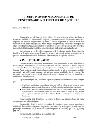 STUDIU PRIVIND MECANISMELE DE
       FUNCŢIONARE A FLUIDELOR DE AŞCHIERE

Dr.ing. Adrian PĂLUŞAN




          Proprietăţile de lubrifiere şi răcire, alături de proprietatea de spălare (preluare şi
transport a aşchiilor şi a sfărâmăturilor de piatră), reprezintă cele mai importante caracteristici
implicite ale fluidelor de prelucrare (aşchiere). Celelalte proprietăţi se situează pe un plan
secundar unele dintre ele depinzând direct de cele trei proprietăţi considerate principale iar
altele fiind determinate de adaosuri chimice (inhibitori şi aditivi) în principal pentru a menţine
neschimbate (staţionare) proprietăţile principale, în perioada de prelucrare (aşchiere).
          În continuare se vor dezvoltare mecanismele de desfăşurare a celor două procese de
lubrifiere şi de răcire asigurate de fluidele de aşchiere, procesul de spălare pentru care nu se
prezintă un model matematic de desfăşurare a fost dezvoltat în capitolul al treilea.

         • PROCESUL DE RĂCIRE
         Dirijarea fluidului de aşchiere pe suprafeţele care trebuie răcite în zona de aşchiere se
realizează prin alimentare cu jet, obţinut prin trecerea fluidului prin duze, la diferite unghiuri
de incidenţă. Acest mod de dirijare are aplicaţii în mai multe tipuri de procese industriale
termice. Acest sistem prezintă avantaje în procesul de transfer termic prin includerea abilităţii
de control a vitezei locale de transport, prin varierea nu doar a debitului dar şi a parametrilor
geometrici care caracterizează jetul (diametrul jetului; distanţa între jet şi suprafaţă şi
modificarea formei jetului).
         Lytle şi Webb [LYB91] consideră oportun operabile două sisteme de transport prin
jet:
         • jetul liniar (realizat cu ajutorul unei duze cu orificiu cilindric sau conic cu unghi
           de bază mic, care asigură alimentarea cu fluid monofazic (fluidul de aşchiere);
         • jetul radial (realizat cu ajutorul unei duze cu orificiu cu formă de sector cilindric
           cooliniar cu un orificiu axial-centrat sau cu orificiu conic cu unghi de bază, mare),
           care asigură alimentarea cu un fluid bifazic (fluid de aşchiere cu aer suspensionat
           în volum).
           Fiecare dintre cele două tipuri de jeturi, în funcţie de caracteristicile de răcire
solicitat, prezintă aplicaţii directe.
          În condiţiile răcirii în cadrul operaţiilor de aşchiere clasice, pentru ameninţarea
stabilităţii fizico-chimice şi pentru asigurarea caracteristicilor tribologice, se utilizează cu
predilecţie alimentarea cu jet liniar cu diferite unghiuri de incidenţă [PDS98], [QIC98],
[NEB98].
         Forţa estimată, exercitată de jet suprafeţei este:
            F = AJe ⋅ ρ ⋅ v Je ⋅ sin β e ,                                       (5.1)

                                                 1
 