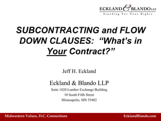 SUBCONTRACTING and FLOW
       DOWN CLAUSES: “What’s in
           Your Contract?”

                                Jeff H. Eckland

                         Eckland & Blando LLP
                         Suite 1020 Lumber Exchange Building
                                  10 South Fifth Street
                                Minneapolis, MN 55402



Midwestern Values, D.C. Connections                            EcklandBlando.com
 