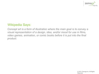 Wikipedia Says:
Concept art is a form of illustration where the main goal is to convey a
visual representation of a design, idea, and/or mood for use in films,
video games, animation, or comic books before it is put into the final
product.




                                                              © 2010, Zemoga Inc. All Rights
                                                              Reserved
 