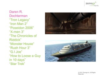 Daren R.
Dochterman
“Tron Legacy”
“Iron Man 2”
“Poseidon 2006”
“X-men 3”
“The Chronicles of
Riddick”
“Monster House”
“Rush Hour 3”
“G.I Joe”
“How to Loose a Guy
in 10 days”
“Star Trek”

                      © 2010, Zemoga Inc. All Rights
                      Reserved
 