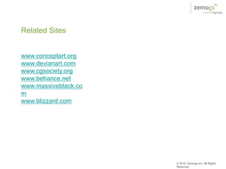 Related Sites


www.conceptart.org
www.devianart.com
www.cgsociety.org
www.behance.net
www.massiveblack.co
m
www.blizzard.com




                      © 2010, Zemoga Inc. All Rights
                      Reserved
 