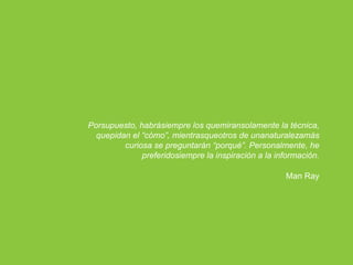 Porsupuesto, habrásiempre los quemiransolamente la técnica,
  quepidan el “cómo”, mientrasqueotros de unanaturalezamás
         curiosa se preguntarán “porqué”. Personalmente, he
              preferidosiempre la inspiración a la información.

                                                     Man Ray
 