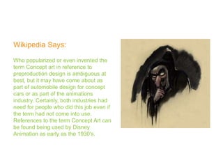 Wikipedia Says:

Who popularized or even invented the
term Concept art in reference to
preproduction design is ambiguous at
best, but it may have come about as
part of automobile design for concept
cars or as part of the animations
industry. Certainly, both industries had
need for people who did this job even if
the term had not come into use.
References to the term Concept Art can
be found being used by Disney
Animation as early as the 1930's.
 