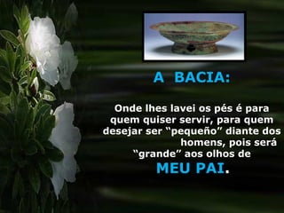 A BACIA:
Onde lhes lavei os pés é para
quem quiser servir, para quem
desejar ser “pequeño” diante dos
homens, pois será
“grande” aos olhos de
MEU PAI.
 