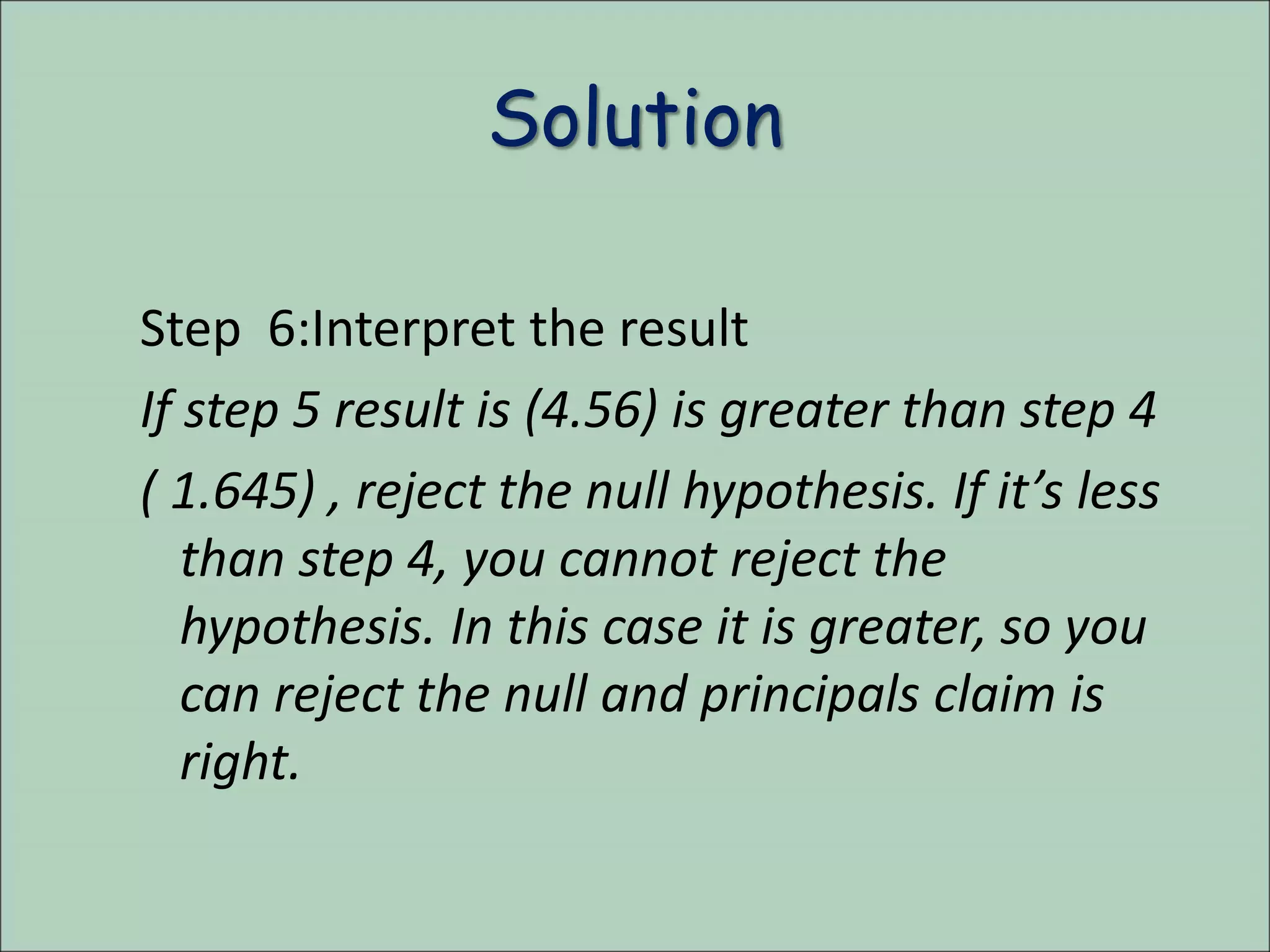 Solution
Step 6:Interpret the result
If step 5 result is (4.56) is greater than step 4
( 1.645) , reject the null hypothesis. If it’s less
than step 4, you cannot reject the
hypothesis. In this case it is greater, so you
can reject the null and principals claim is
right.
 