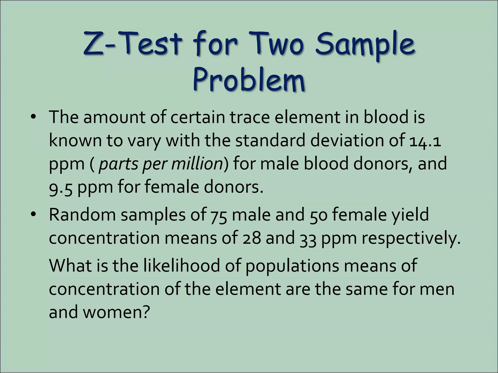 Z-Test for Two Sample
Problem
• The amount of certain trace element in blood is
known to vary with the standard deviation of 14.1
ppm ( parts per million) for male blood donors, and
9.5 ppm for female donors.
• Random samples of 75 male and 50 female yield
concentration means of 28 and 33 ppm respectively.
What is the likelihood of populations means of
concentration of the element are the same for men
and women?
 