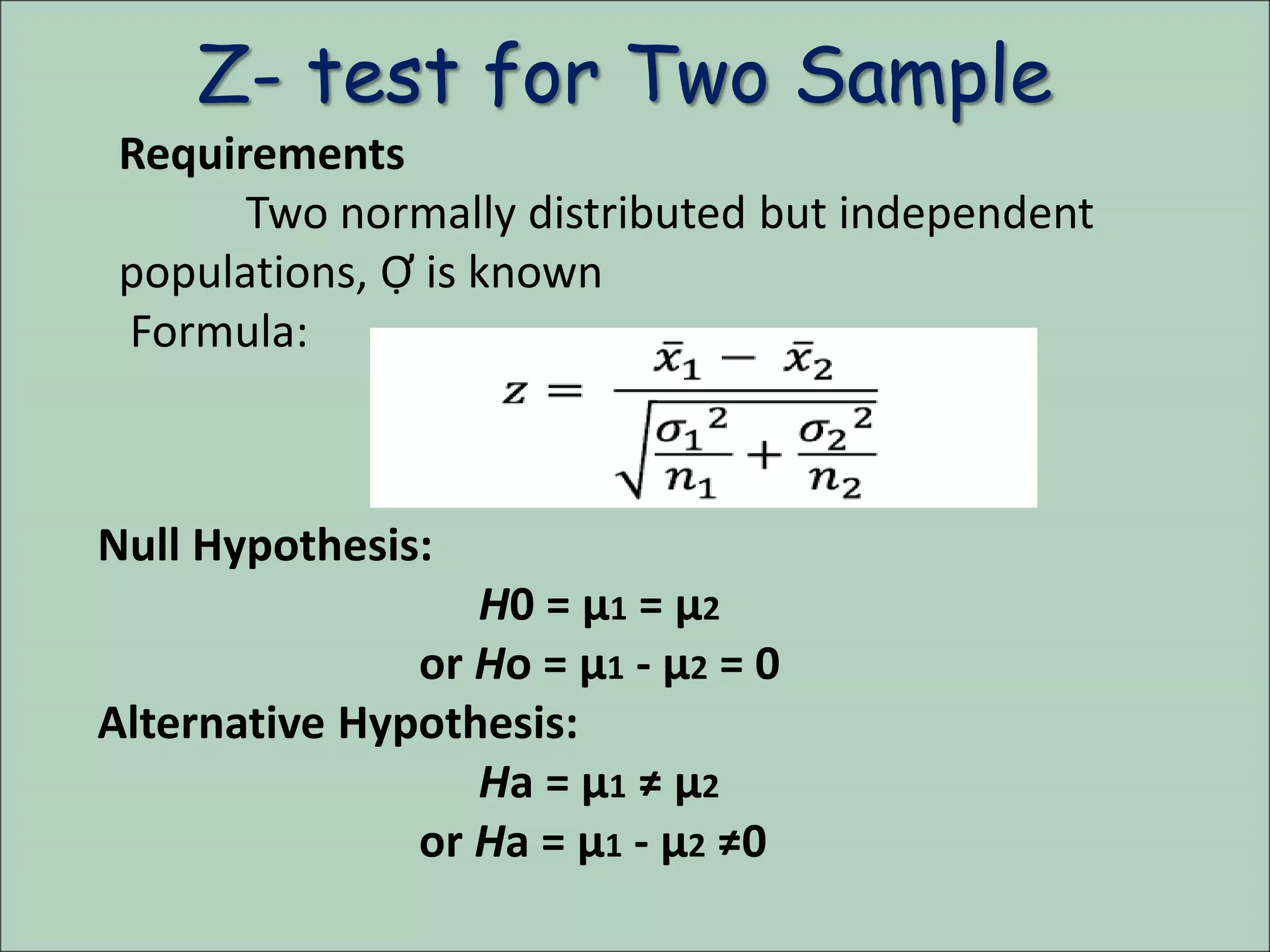 Z- test for Two Sample
Requirements
Two normally distributed but independent
populations, Ợ is known
Formula:
Null Hypothesis:
H0 = µ1 = µ2
or Ho = µ1 - µ2 = 0
Alternative Hypothesis:
Ha = µ1 ≠ µ2
or Ha = µ1 - µ2 ≠0
 
