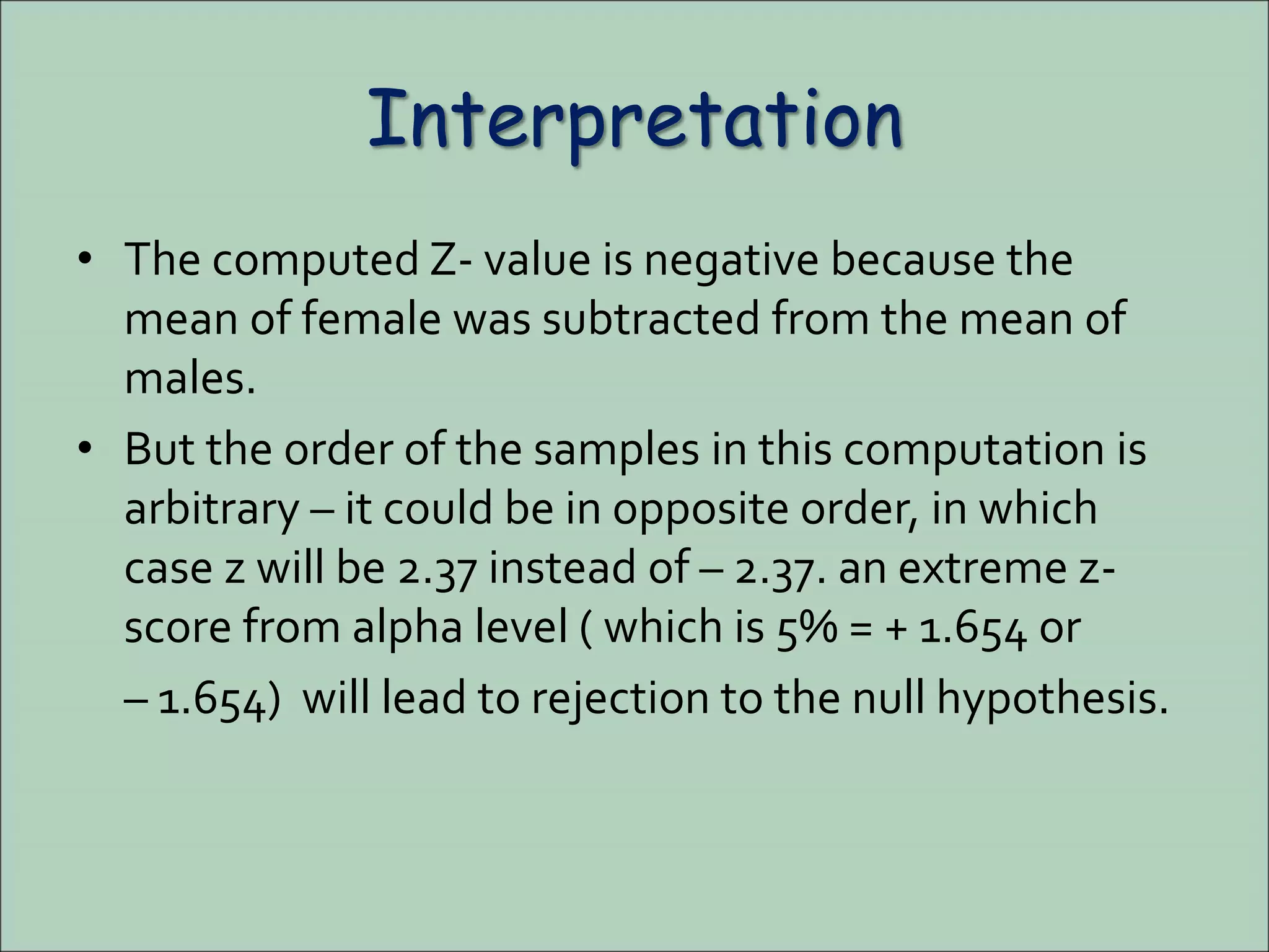 Interpretation
• The computed Z- value is negative because the
mean of female was subtracted from the mean of
males.
• But the order of the samples in this computation is
arbitrary – it could be in opposite order, in which
case z will be 2.37 instead of – 2.37. an extreme z-
score from alpha level ( which is 5% = + 1.654 or
– 1.654) will lead to rejection to the null hypothesis.
 