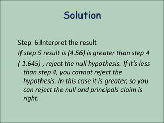 Solution
Step 6:Interpret the result
If step 5 result is (4.56) is greater than step 4
( 1.645) , reject the null hypothesis. If it’s less
than step 4, you cannot reject the
hypothesis. In this case it is greater, so you
can reject the null and principals claim is
right.
 