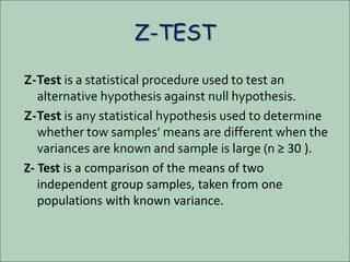 Z-TEST
Z-Test is a statistical procedure used to test an
alternative hypothesis against null hypothesis.
Z-Test is any statistical hypothesis used to determine
whether tow samples’ means are different when the
variances are known and sample is large (n ≥ 30 ).
Z- Test is a comparison of the means of two
independent group samples, taken from one
populations with known variance.
 