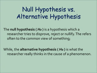 Null Hypothesis vs.
Alternative Hypothesis
The null hypothesis ( H0 ) is a hypothesis which a
researcher tries to disprove, reject or nullify.The refers
often to the common view of something;
While, the alternative hypothesis ( Ha ) is what the
researcher really thinks in the cause of a phenomenon.
 