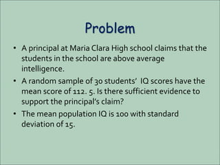 Problem
• A principal at Maria Clara High school claims that the
students in the school are above average
intelligence.
• A random sample of 30 students’ IQ scores have the
mean score of 112. 5. Is there sufficient evidence to
support the principal’s claim?
• The mean population IQ is 100 with standard
deviation of 15.
 