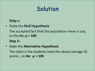 Solution
Step 1:
• State the Null Hypothesis
The accepted fact that the population mean is 100,
so the H0: µ = 100
Step 2:
• State the Alternative Hypothesis
The claim is the students have the above average IQ
scores , so Ha: µ > 100
 