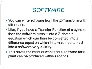 SOFTWARE
 You can write software from the Z-Transform with
utter ease.
 Like, if you have a Transfer Function of a system,
then the software turns it into a Z-domain
equation which can then be converted into a
difference equation which in turn can be turned
into a software very quickly.
 This saves the manual work and a software for a
plant can be produced within seconds.
 