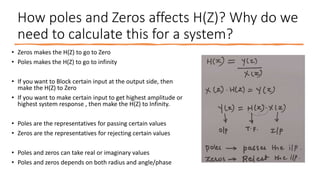 How poles and Zeros affects H(Z)? Why do we
need to calculate this for a system?
• Zeros makes the H(Z) to go to Zero
• Poles makes the H(Z) to go to infinity
• If you want to Block certain input at the output side, then
make the H(Z) to Zero
• If you want to make certain input to get highest amplitude or
highest system response , then make the H(Z) to Infinity.
• Poles are the representatives for passing certain values
• Zeros are the representatives for rejecting certain values
• Poles and zeros can take real or imaginary values
• Poles and zeros depends on both radius and angle/phase
 