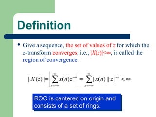 Definition
 Give a sequence, the set of values of z for which the
 z-transform converges, i.e., |X(z)|<∞, is called the
 region of convergence.

                    ∞                  ∞
   | X ( z ) |=   ∑ x ( n) z − n =
                  n = −∞
                                     ∑ | x(n) || z |− n < ∞
                                     n = −∞


      ROC is centered on origin and
      ROC is centered on origin and
      consists of a set of rings.
      consists of a set of rings.
 