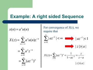 Example: A right sided Sequence

                              For convergence of X(z), we
x ( n) = a u ( n)
            n
                              require that
                               ∞

                              ∑
             ∞
                                | az −1 | < ∞            | az −1 |< 1
X ( z) =   ∑ a u (n)z
           n = −∞
                    n    −n
                              n =0

            ∞                                            | z |>| a |
       = ∑ a n z −n                   ∞
                                                      1        z
           n =0               X ( z ) = ∑ (az ) =
                                           −1 n
                                                         −1
                                                            =
              ∞                         n =0      1 − az      z−a
        = ∑ (az −1 ) n
                                                         | z |>| a |
            n =0
 