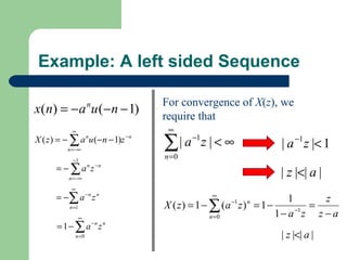 Example: A left sided Sequence

                                    For convergence of X(z), we
x(n) = −a u (−n − 1)n
                                    require that
            ∞                        ∞
X ( z ) = − ∑ a u (− n − 1)z
                                    ∑ | a −1 z | < ∞
                               −n
                                                               | a −1 z |< 1
                    n

          n = −∞
            −1
                                    n =0
      = − ∑ a n z −n
          n = −∞
                                                               | z |<| a |
           ∞
      = −∑ a − n z n                           ∞
                                                                    1      z
          n =1                      X ( z ) = 1 − ∑ (a z ) = 1 −
                                                   −1   n
                                                                      −1
                                                                         =
                ∞                                 n=0            1− a z z − a
      = 1 − ∑ a −n z n
             n =0                                              | z |<| a |
 