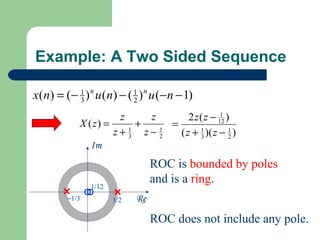 Example: A Two Sided Sequence

x(n) = (− 1 ) n u (n) − ( 1 ) n u (−n − 1)
          3               2

                      z     z        2 z ( z − 12 )
                                                1
            X ( z) =      +     =
                     z+3 z−2
                        1     1
                                  ( z + 1 )( z − 1 )
                                         3         2
               Im
                                 ROC is bounded by poles
                                 and is a ring.
               1/12
        −1/3          1/2   Re
                                 ROC does not include any pole.
 