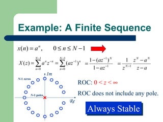 Example: A Finite Sequence
x ( n) = a n ,           0 ≤ n ≤ N −1
            N −1              N −1
                                               1 − (az −1 ) N      1 zN − aN
X ( z) = ∑ a z      n   −n
                             = ∑ ( az )
                                      −1 n
                                             =                  = N −1
            n =0              n =0               1 − az −1       z     z−a
                    Im
N-1 zeros
                                          ROC: 0 < z < ∞
        N-1 poles                         ROC does not include any pole.
                                     Re
                                              Always Stable
                                              Always Stable
 