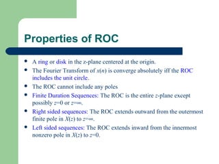 Properties of ROC
   A ring or disk in the z-plane centered at the origin.
   The Fourier Transform of x(n) is converge absolutely iff the ROC
    includes the unit circle.
   The ROC cannot include any poles
   Finite Duration Sequences: The ROC is the entire z-plane except
    possibly z=0 or z=∞.
   Right sided sequences: The ROC extends outward from the outermost
    finite pole in X(z) to z=∞.
   Left sided sequences: The ROC extends inward from the innermost
    nonzero pole in X(z) to z=0.
 