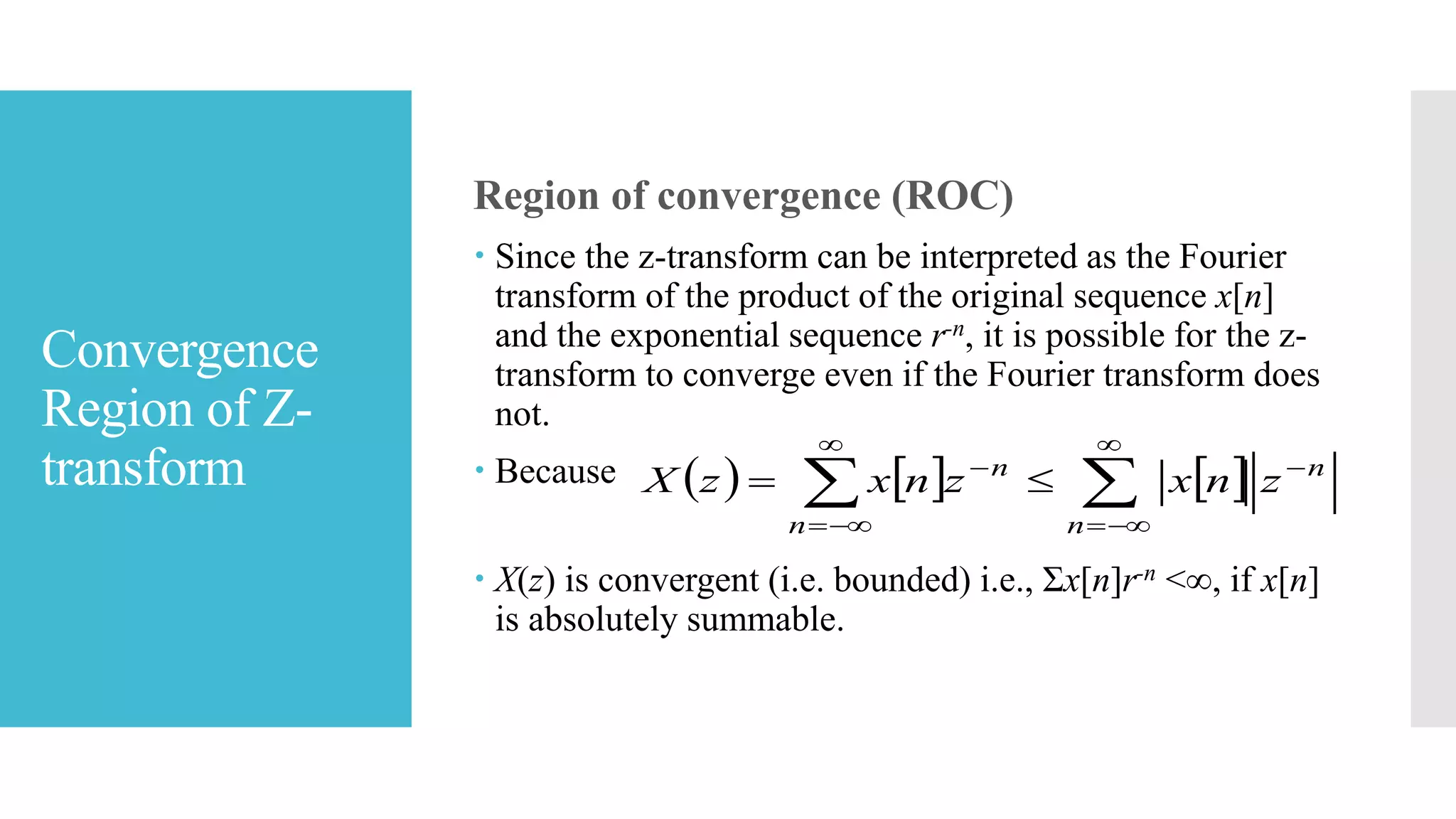 Convergence
Region of Z-
transform
Region of convergence (ROC)
 Since the z-transform can be interpreted as the Fourier
transform of the product of the original sequence x[n]
and the exponential sequence r-n, it is possible for the z-
transform to converge even if the Fourier transform does
not.
 Because
 X(z) is convergent (i.e. bounded) i.e., Σx[n]r-n <∞, if x[n]
is absolutely summable.
     







n
n
n
n
znxznxzX
 
