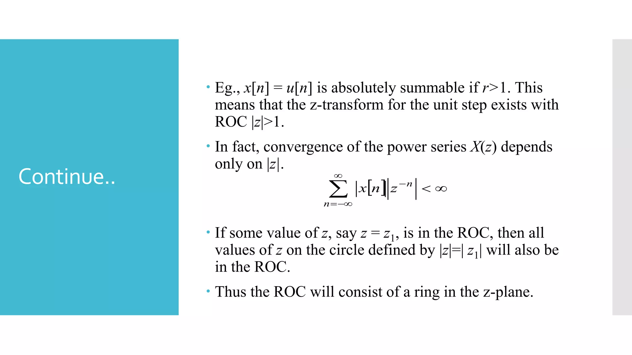 Continue..
 Eg., x[n] = u[n] is absolutely summable if r>1. This
means that the z-transform for the unit step exists with
ROC |z|>1.
 In fact, convergence of the power series X(z) depends
only on |z|.
 If some value of z, say z = z1, is in the ROC, then all
values of z on the circle defined by |z|=| z1| will also be
in the ROC.
 Thus the ROC will consist of a ring in the z-plane.
  



n
n
znx
 