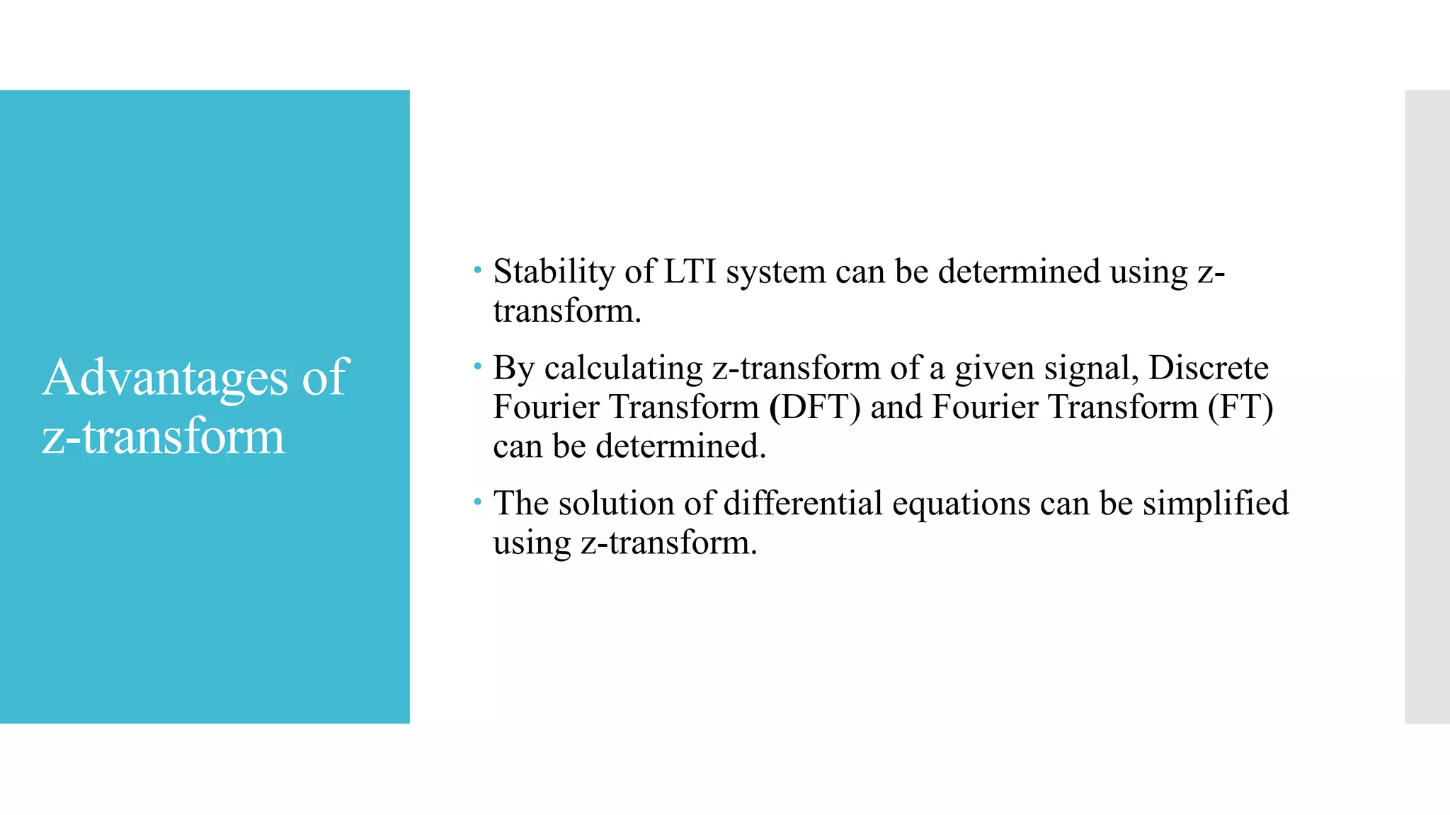 Advantages of
z-transform
 Stability of LTI system can be determined using z-
transform.
 By calculating z-transform of a given signal, Discrete
Fourier Transform (DFT) and Fourier Transform (FT)
can be determined.
 The solution of differential equations can be simplified
using z-transform.
 