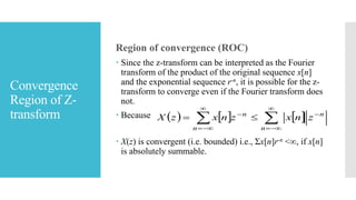 Convergence
Region of Z-
transform
Region of convergence (ROC)
 Since the z-transform can be interpreted as the Fourier
transform of the product of the original sequence x[n]
and the exponential sequence r-n, it is possible for the z-
transform to converge even if the Fourier transform does
not.
 Because
 X(z) is convergent (i.e. bounded) i.e., Σx[n]r-n <∞, if x[n]
is absolutely summable.
     







n
n
n
n
znxznxzX
 