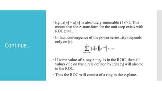 Continue..
 Eg., x[n] = u[n] is absolutely summable if r>1. This
means that the z-transform for the unit step exists with
ROC |z|>1.
 In fact, convergence of the power series X(z) depends
only on |z|.
 If some value of z, say z = z1, is in the ROC, then all
values of z on the circle defined by |z|=| z1| will also be
in the ROC.
 Thus the ROC will consist of a ring in the z-plane.
  



n
n
znx
 