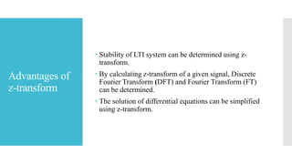 Advantages of
z-transform
 Stability of LTI system can be determined using z-
transform.
 By calculating z-transform of a given signal, Discrete
Fourier Transform (DFT) and Fourier Transform (FT)
can be determined.
 The solution of differential equations can be simplified
using z-transform.
 