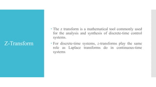 Z-Transform
 The z transform is a mathematical tool commonly used
for the analysis and synthesis of discrete-time control
systems.
 For discrete-time systems, z-transforms play the same
role as Laplace transforms do in continuous-time
systems
 