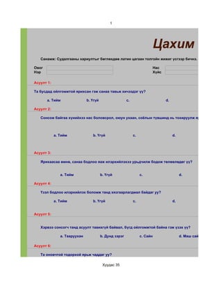 1




                                                                            Цахим суда
   Санамж: Судалгааны хариултыг бөглөхдөө латин цагаан толгойн жижиг үсгээр бичнэ.

Овог                                                                        Нас
Нэр                                                                         Хүйс

Асуулт 1:

Та бусдад ойлгомжтой ярихсан гэж санаа тавьж хичээдэг үү?

       a. Тийм                b. Үгүй                   c.                         d.

Асуулт 2:

   Сонсож байгаа хүнийхээ нас боловсрол, оюун ухаан, соёлын түвшинд нь тохируулж ярьж чаддаг уу



            a. Тийм              b. Үгүй                     c.                         d.



Асуулт 3:

   Ярихаасаа өмнө, санаа бодлоо яаж илэрхийлэхээ урьдчилж бодож төлөвлөдөг үү?


               a. Тийм                  b. Үгүй                   c.                         d.

Асуулт 4:

   Үзэл бодлоо илэрхийлэх боломж танд хязгаарлагдмал байдаг уу?

            a. Тийм              b. Үгүй                     c.                         d.


Асуулт 5:


   Хэрвээ сонсогч танд асуулт тавихгүй байвал, бүгд ойлгомжтой байна гэж үзэх үү?

               a. Тааруухан             b. Дунд зэрэг             c. Сайн                    d. Маш сайн

Асуулт 6:

   Та оновчтой тодорхой ярьж чаддаг уу?

                                         Хуудас 35
 