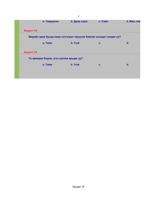 1
             a. Тааруухан         b. Дунд зэрэг      c. Сайн             d. Маш сайн


Асуулт 14:

   Өөрийн яриа бусад ямар сэтгэгдэл төрүүлж байгааг анзаарч хяндаг уу?

             a. Тийм              b. Үгүй            c.                  d.


Асуулт 15:

   Та ярихдаа бодож, үгээ цэгнэж ярьдаг уу?

             a. Тийм              b. Үгүй            c.                  d.




                                   Хуудас 37
 
