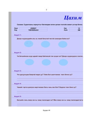 2




                                                                                                                 Цахим суда
   Санамж: Судалгааны хариултыг бөглөхдөө латин цагаан толгойн жижиг үсгээр бичнэ.

Овог                           ZORIGT                                                                            Нас                             15
Нэр                          TSEVEENJAV                                                                          Хүйс                            ЭМ


Асуулт 1:

   Доорх нүүрнүүдийн аль нь танай багштай төстэй санагдаж байна вэ?




Асуулт 2:

   Чи багшийнхаа нүүр царайг ямар байгаасай гэж хүсдэг вэ? Доорх нүүрнүүдээс сонгон дугуйлаарай.




Асуулт 3:

   Чи сургуульдаа баяртай явдаг уу? Тийм бол шалтгаанаа товч бичнэ үү?

   ...........................................................................................................................................................................
   ...........................................................................................................................................................................

Асуулт 4:

   Чамайг гэртээ дэвтрээ мартчихвал багш чинь яах бол? Бодлоо товч бинэ үү?

   ...........................................................................................................................................................................
   ...........................................................................................................................................................................

Асуулт 5:

   Багшийн чинь ямар зан нь чамд таалагддаг вэ? Мөн ямар зан нь чамд таалагддаггүй вэ?

   ...........................................................................................................................................................................
   ...........................................................................................................................................................................


                                                               Хуудас 44
 