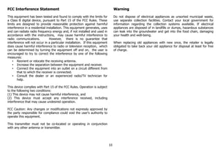 FCC Interference Statement
This equipment has been tested and found to comply with the limits for
a Class B digital device, pursuant to Part 15 of the FCC Rules. These
limits are designed to provide reasonable protection against harmful
interference in a residential installation. This equipment generates, uses
and can radiate radio frequency energy and, if not installed and used in
accordance with the instructions, may cause harmful interference to
radio communications. However, there is no guarantee that
interference will not occur in a particular installation. If this equipment
does cause harmful interference to radio or television reception, which
can be determined by turning the equipment off and on, the user is
encouraged to try to correct the interference by one of the following
measures:
• Reorient or relocate the receiving antenna.
• Increase the separation between the equipment and receiver.
• Connect the equipment into an outlet on a circuit different from
that to which the receiver is connected.
• Consult the dealer or an experienced radio/TV technician for
help.
This device complies with Part 15 of the FCC Rules. Operation is subject
to the following two conditions:
(1) This device may not cause harmful interference, and
(2) This device must accept any interference received, including
interference that may cause undesired operation.
FCC Caution: Any changes or modifications not expressly approved by
the party responsible for compliance could void the user's authority to
operate this equipment.
This transmitter must not be co-located or operating in conjunction
with any other antenna or transmitter.
Warning
Do not dispose of electrical appliances as unsorted municipal waste,
use separate collection facilities. Contact your local government for
information regarding the collection systems available. If electrical
appliances are disposed of in landfills or dumps, hazardous substances
can leak into the groundwater and get into the food chain, damaging
your health and well-being.
When replacing old appliances with new once, the retailer is legally
obligated to take back your old appliance for disposal at least for free
of charge.
10
 
