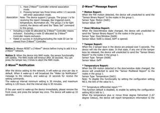 Association
1. Have Z-WaveTM
Controller entered association
mode.
2. Pressing tamper key three times within 1.5 seconds
will enter association mode.
Note: The device support 2 groups. The group 1 is for
receiving the report message, like triggered event,
temperature, illumination etc. The group 2 is for light
control, the device will send the “Basic Set” command
to this group.
• Including a node ID allocated by Z-WaveTM
Controller means
inclusion. Excluding a node ID allocated by Z-WaveTM
Controller means exclusion.
• Failed or success in including/excluding the node ID can be
viewed from Z-WaveTM
Controller.
Notice 1: Always RESET a Z-WaveTM
device before trying to add it to a
Z-WaveTM
network.
Notice 2: When the device into NWI mode, the sensor functionality
will useless. The NWI mode will timeout after 30 seconds. You can
press the tamper key 3 times to abort the NWI mode.
Z-WaveTM
Notification
After the device adding to the network, it will wake-up once per day in
default. When it wake-up it will broadcast the “Wake Up Notification”
message to the network, and wake-up 10 seconds for receive the
setting commands.
The wake-up interval minimum setting is 30 minutes, and maximum
setting is 120 hours. And the interval step is 30 minutes.
If the user want to wake-up the device immediately, please remove the
front cover, and press the tamper key once. The device will wake-up 10
seconds.
Z-WaveTM
Message Report
* Motion Report:
When the PIR motion detected, the device will unsolicited to send the
“Sensor Binary Report” to the nodes in the group 1.
Sensor Type: Motion (0x0C)
Sensor Value: 0xFF
* Door/Window Report:
When the Door/Window state changed, the device will unsolicited to
send the “Sensor Binary Report” to the nodes in the group 1.
Sensor Type: Door/Window (0x0A)
Sensor Value: 0x00 is closed, 0xFF is opened.
* Tamper Report:
When the 2 tamper keys in the device are pressed over 5 seconds. The
device will into the alarm state. In that state, if any one of the tamper
keys be released, the device will unsolicited to send the “Sensor Binary
Report” to the nodes in the group 1.
Sensor Type: Tamper (0x08)
Sensor Value: 0xFF
* Temperature Report:
When the PIR motion detected or the door/window state changed, the
device will unsolicited to send the “Sensor Multilevel Report” to the
nodes in the group 1.
Sensor Type: Temperature (0x01)
Note: To disable this functionality by setting the configuration setting
N0.5, the bit5 of the value to 1.
*** Temperature differential report ***
This function default is disabled, to enable by setting the configuration
setting NO.6 bit6 to 1.
When the temperature plus or minus three degree Fahrenheit (1.67
degree Celsius), the device will report temperature information to the
2
 