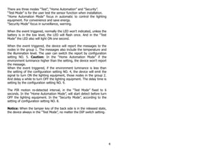 There are three modes “Test”, “Home Automation” and “Security”.
“Test Mode” is for the user test the sensor function when installation.
“Home Automation Mode” focus in automatic to control the lighting
equipment. For convenience and save energy.
“Security Mode” focus in surveillance, warning.
When the event triggered, normally the LED won't indicated, unless the
battery is in the low level, the LED will flash once. And in the “Test
Mode” the LED also will light ON one second.
When the event triggered, the device will report the messages to the
nodes in the group 1. The messages also include the temperature and
the illumination level. The user can switch the report by configuration
setting NO. 5. Caution: In the “Home Automation Mode” if the
environment luminance higher than the setting, the device won't report
the message.
When the event triggered, if the environment luminance is less than
the setting of the configuration setting NO. 4, the device will emit the
signal to turn ON the lighting equipment, those nodes in the group 2.
And delay a while to turn OFF the lighting equipment. The delay time is
setting by the configuration setting NO. 9.
The PIR motion re-detected interval, in the “Test Mode” fixed to 6
seconds. In the “Home Automation Mode”, will start detect before turn
OFF the lighting equipment. In the “Security Mode”, according to the
setting of configuration setting NO. 8.
Notice: When the tamper key of the back side is in the released state,
the device always in the “Test Mode”, no matter the DIP switch setting.
4
 