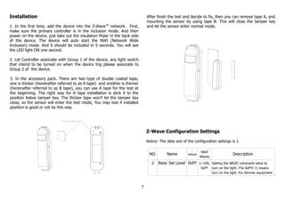 Installation
1. In the first time, add the device into the Z-WaveTM
network. First,
make sure the primary controller is in the inclusion mode. And then
power on the device, just take out the insulation Mylar in the back side
of the device. The device will auto start the NWI (Network Wide
Inclusion) mode. And it should be included in 5 seconds. You will see
the LED light ON one second.
2. Let Controller associate with Group 1 of the device, any light switch
that intend to be turned on when the device trig please associate to
Group 2 of the device.
3. In the accessory pack. There are two type of double coated tape,
one is thicker (hereinafter referred to as A tape) and another is thinner
(hereinafter referred to as B tape), you can use A tape for the test at
the beginning. The right way for A tape installation is stick it to the
position below tamper key. The thicker tape won't let the tamper key
close, so the sensor will enter the test mode, You may test if installed
position is good or not by this way.
After finish the test and decide to fix, then you can remove tape A, and
mounting the sensor by using tape B. This will close the tamper key
and let the sensor enter normal mode.
Z-Wave Configuration Settings
Notice: The data size of the configuration settings is 1.
NO. Name Default
Valid
Values
Description
2 Basic Set Level 0xFF 1~100,
0xFF
Setting the BASIC command value to
turn on the light. The 0xFF(-1) means
turn on the light. For dimmer equipment
7
 