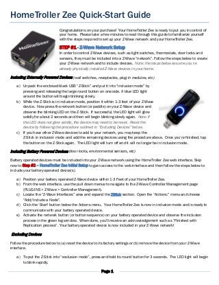 Page 1
HomeTroller Zee Quick-Start Guide
Congratulations on your purchase! Your HomeTroller Zee is ready to put you in control of
your home. Please take a few minutes to read through this guide to familiarize yourself
with the steps required to set up your Z-Wave network and your HomeTroller Zee.
STEP #1 - Z-Wave Network Setup
In order to control Z-Wave devices, such as light switches, thermostats, door locks and
sensors, they must be included into a Z-Wave “network”. Follow the steps below to create
your Z-Wave network and to include devices. Note: the steps below assume you’ve
already physically installed Z-Wave devices in your home.
Including Externally Powered Devices (wall switches, receptacles, plug-in modules, etc)
a) Unpack the enclosed black USB “Z-Stick” and put it into “inclusion mode” by
pressing and releasing the large round button on one side. A blue LED light
around the button will begin blinking slowly.
b) While the Z-Stick is in inclusion mode, position it within 1-3 feet of your Z-Wave
device. Now press the network button (or paddle) on your Z-Wave device and
observe the blinking LED on the Z-Stick. If successful, the LED light will glow
solidly for about 2 seconds and then will begin blinking slowly again. Note: If
the LED does not glow solidly, the device may need to be reset. Reset the
device by following the procedure outlined in “Excluding Devices” below.
c) If you have other Z-Wave devices to add to your network, you may keep the
Z-Stick in inclusion mode and add the remaining devices using the procedure above. Once you’re finished, tap
the button on the Z-Stick again. The LED light will turn off and it will no longer be in inclusion mode.
Including Battery Powered Devices (door locks, environmental sensors, etc)
Battery operated devices must be included into your Z-Wave network using the HomeTroller Zee web interface. Skip
now to Step #2 – HomeTroller Zee Initial Setup to gain access to the web interface and then follow the steps below to
include your battery operated device(s).
a) Position your battery operated Z-Wave device within 1-3 Feet of your HomeTroller Zee.
b) From the web interface, use the pull down menus to navigate to the Z-Wave Controller Management page
(PLUG-INS > Z-Wave > Controller Management).
c) Locate the “Z-Wave Interfaces” area and expand the ZStick section. Open the “Actions:” menu and choose
“Add/Include a Node”.
d) Click the ‘Start’ button below the Actions menu. Your HomeTroller Zee is now in inclusion mode and is ready to
communicate with your battery operated device.
e) Activate the network button (or button sequence) on your battery operated device and observe the inclusion
process in the green log window. When done, you’ll receive an acknowledgement such as “Finished with
Replication process”. Your battery operated device is now included in your Z-Wave network!
Excluding Devices
Follow the procedure below to (a) reset the device to its factory settings or (b) remove the device from your Z-Wave
interface.
a) To put the Z-Stick into “exclusion mode”, press and hold its round button for 3 seconds. The LED light will begin
to blink rapidly.
 
