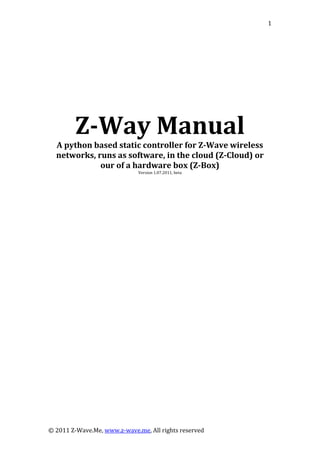  
© 2011 Z‐Wave.Me, www.z‐wave.me, All rights reserved 
1
  
 
 
 
 
 
 
Z­Way Manual 
A python based static controller for Z­Wave wireless 
networks, runs as software, in the cloud (Z­Cloud) or 
our of a ha x (Z­Box) rdware bo
Version 1.07.2011, beta 
 
 
 