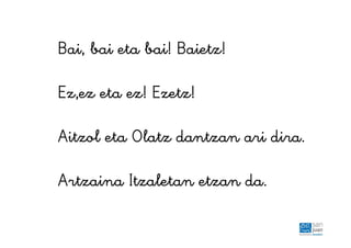 Bai, bai eta bai! Baietz!
Ez,ez eta ez! Ezetz!
Aitzol eta Olatz dantzan ari dira.
Artzaina Itzaletan etzan da.
 