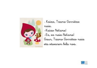 - Kaixo, Txano Gorritxo
naiz.
-Kaixo Nekane!
-Ez, ez naiz Nekane!
Gaur, Txano Gorritxo naiz
eta otsoaren bila noa.
 