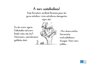 AAAA zerzerzerzer ustekabeaustekabeaustekabeaustekabea!!!!
Aste honetan zerbait berezia jaso da
gure eskolan: nire eskulana desagertu
egin da!
Ez da inon ageri.
Ezkutuko eskuren
batek ostu ote du?
Askenean, zaindariari
galdetu diot.
-Hor duzu,neska.
Sarrerako
erakusleihoan
ikusgai. Hain zen
polita…
 