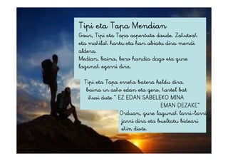 Tipi eta Tapa Mendian
Gaur, Tipi eta Tapa aspertuta daude. Zakutoak
eta makilak hartu eta han abiatu dira mendi
aldera.
Median, baina, bero handia dago eta gure
lagunak egarri dira.
Tipi eta Tapa erreka batera heldu dira.
baina ur asko edan eta gero, kartel bat
ikusi dute “ EZ EDAN SABELEKO MINA
EMAN DEZAKE”
Orduan, gure lagunak larri-larri
jarri dira eta bueltatu bideari
ekin diote.
 