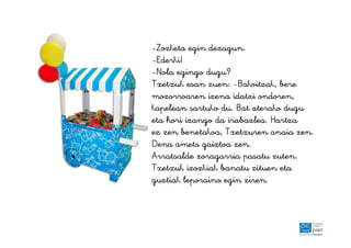 -Zozketa egin dezagun.
-Ederki!
-Nola egingo dugu?
Txetxuk esan zuen: -Bakoitzak, bere
mozorroaren izena idatzi ondoren,
kapelean sartuko du. Bat aterako dugu
eta hori izango da irabazlea. Hartza
ez zen benetakoa, Txetxuren anaia zen.
Dena amets gaiztoa zen.
Arratsalde zoragarria pasatu zuten.
Txetxuk izozkiak banatu zituen eta
guztiak leporaino egin ziren.
 