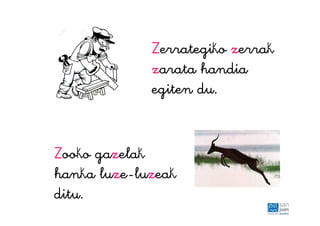 Zerrategiko zerrak
zarata handia
egiten du.
Zooko gazelak
hanka luze-luzeak
ditu.
 